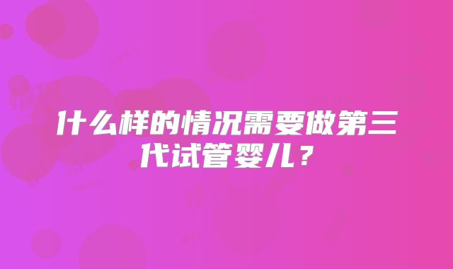什么样的情况需要做第三代试管婴儿?