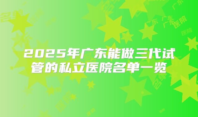 2025年广东能做三代试管的私立医院名单一览