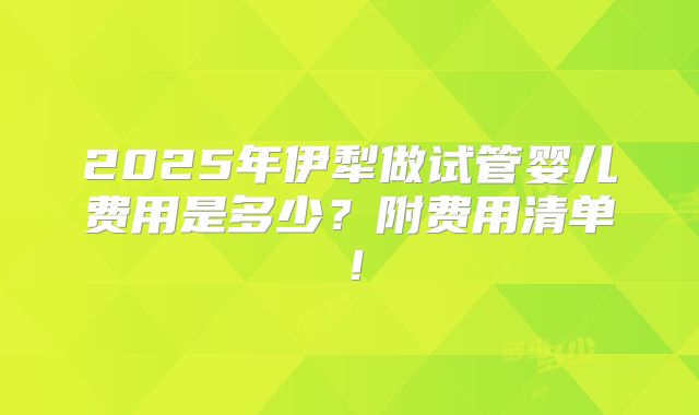 2025年伊犁做试管婴儿费用是多少？附费用清单！