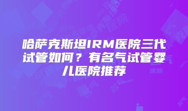 哈萨克斯坦IRM医院三代试管如何？有名气试管婴儿医院推荐