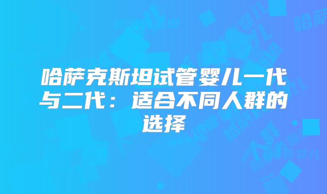 哈萨克斯坦试管婴儿一代与二代：适合不同人群的选择