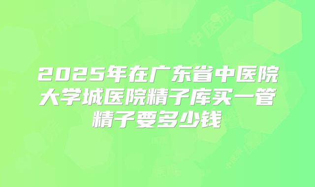 2025年在广东省中医院大学城医院精子库买一管精子要多少钱