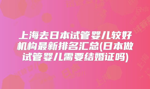 上海去日本试管婴儿较好机构最新排名汇总(日本做试管婴儿需要结婚证吗)