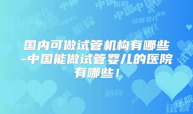 国内可做试管机构有哪些-中国能做试管婴儿的医院有哪些!