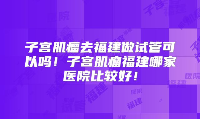 子宫肌瘤去福建做试管可以吗！子宫肌瘤福建哪家医院比较好！