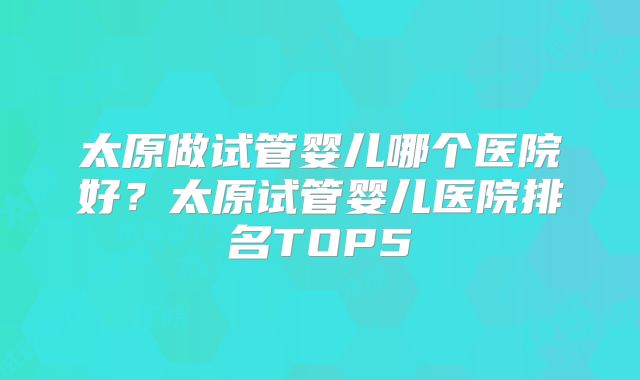 太原做试管婴儿哪个医院好？太原试管婴儿医院排名TOP5