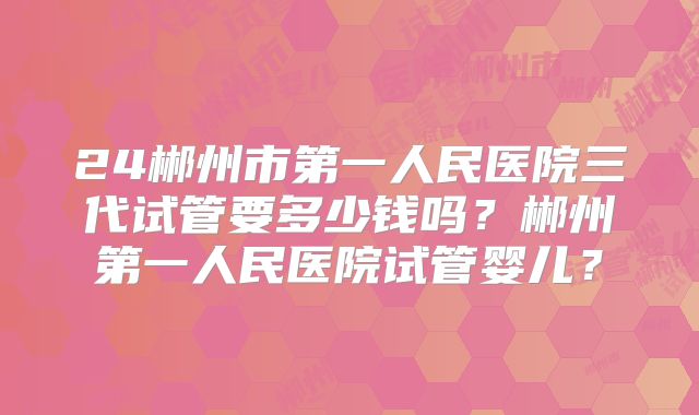 24郴州市第一人民医院三代试管要多少钱吗？郴州第一人民医院试管婴儿？