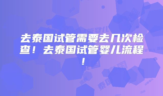 去泰国试管需要去几次检查！去泰国试管婴儿流程！