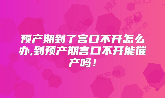 预产期到了宫口不开怎么办,到预产期宫口不开能催产吗!