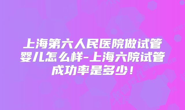 上海第六人民医院做试管婴儿怎么样-上海六院试管成功率是多少！