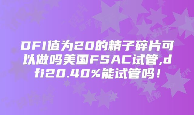 DFI值为20的精子碎片可以做吗美国FSAC试管,dfi20.40%能试管吗！