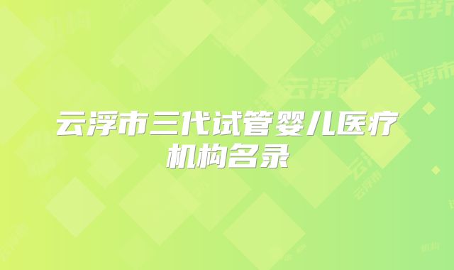 云浮市三代试管婴儿医疗机构名录