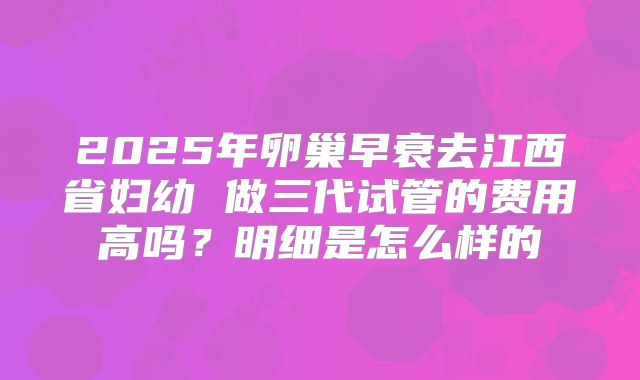 2025年卵巢早衰去江西省妇幼 做三代试管的费用高吗？明细是怎么样的