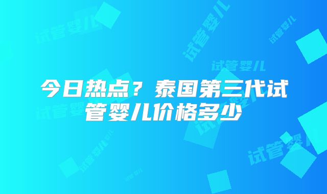 今日热点?泰国第三代试管婴儿价格多少