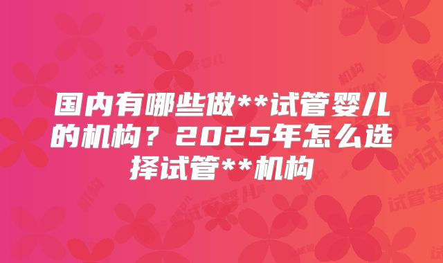 国内有哪些做**试管婴儿的机构?2025年怎么选择试管**机构