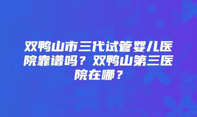 双鸭山市三代试管婴儿医院靠谱吗？双鸭山第三医院在哪？