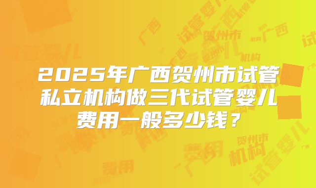 2025年广西贺州市试管私立机构做三代试管婴儿费用一般多少钱？