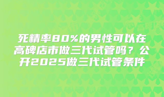 死精率80%的男性可以在高碑店市做三代试管吗？公开2025做三代试管条件