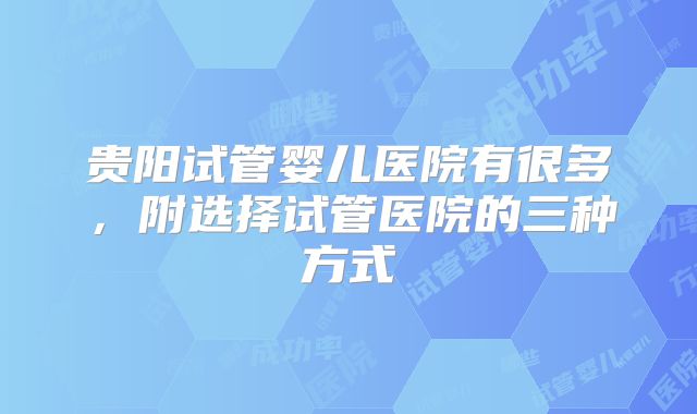 贵阳试管婴儿医院有很多,附选择试管医院的三种方式