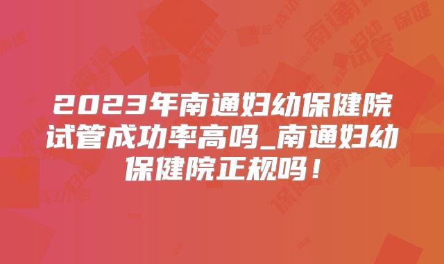 2023年南通妇幼保健院试管成功率高吗_南通妇幼保健院正规吗！