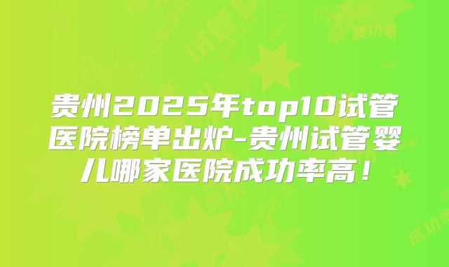 贵州2025年top10试管医院榜单出炉-贵州试管婴儿哪家医院成功率高!