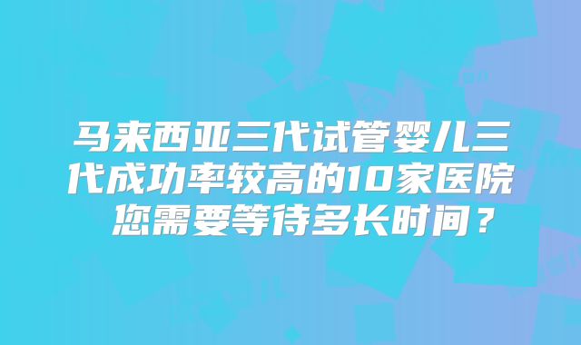 马来西亚三代试管婴儿三代成功率较高的10家医院 您需要等待多长时间?