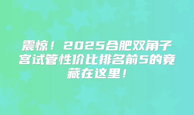 震惊！2025合肥双角子宫试管性价比排名前5的竟藏在这里！