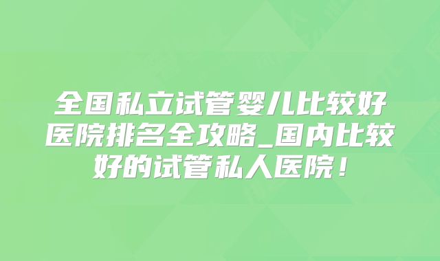 全国私立试管婴儿比较好医院排名全攻略_国内比较好的试管私人医院！