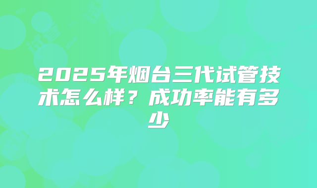 2025年烟台三代试管技术怎么样?成功率能有多少