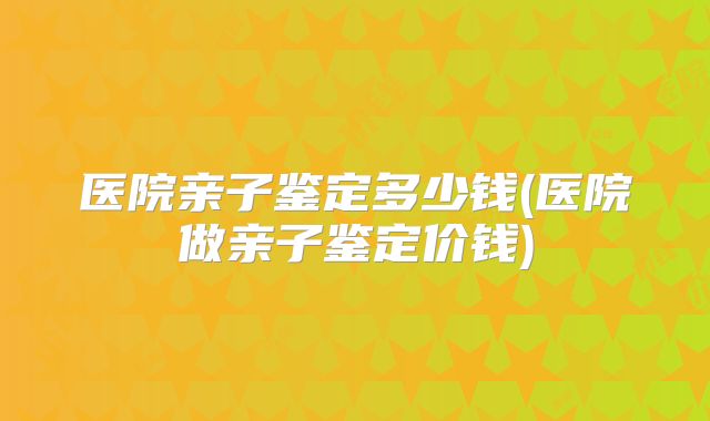 医院亲子鉴定多少钱(医院做亲子鉴定价钱)