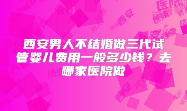 西安男人不结婚做三代试管婴儿费用一般多少钱?去哪家医院做