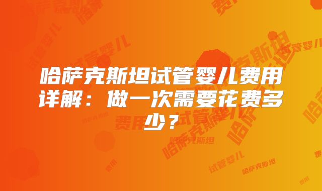 哈萨克斯坦试管婴儿费用详解：做一次需要花费多少？