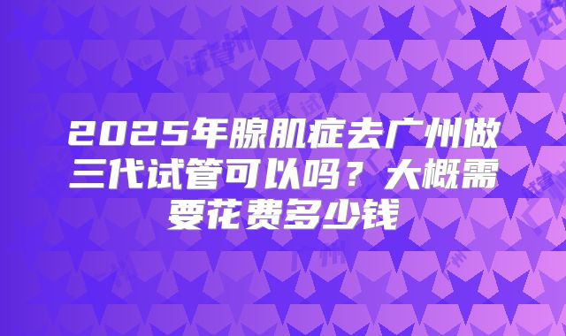 2025年腺肌症去广州做三代试管可以吗？大概需要花费多少钱
