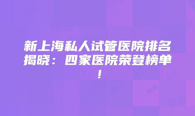 新上海私人试管医院排名揭晓:四家医院荣登榜单!