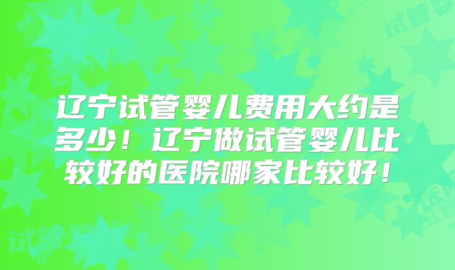 辽宁试管婴儿费用大约是多少！辽宁做试管婴儿比较好的医院哪家比较好！