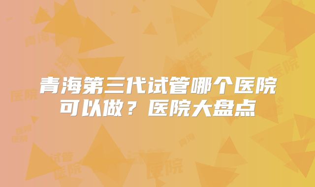 青海第三代试管哪个医院可以做？医院大盘点