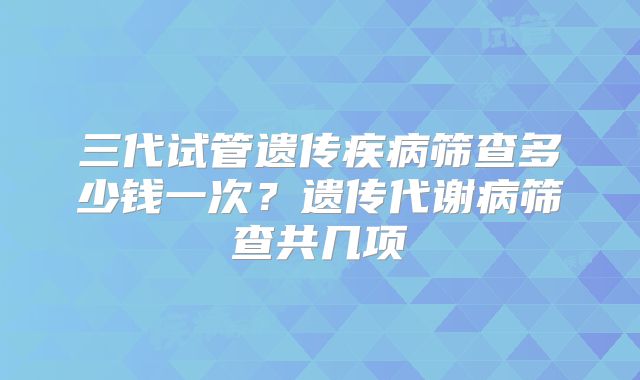 三代试管遗传疾病筛查多少钱一次？遗传代谢病筛查共几项
