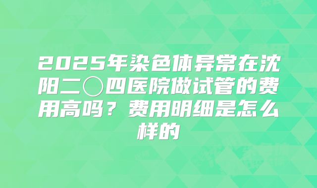 2025年染色体异常在沈阳二〇四医院做试管的费用高吗？费用明细是怎么样的