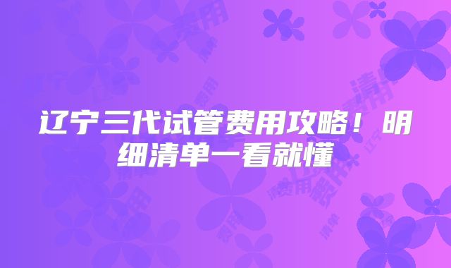 辽宁三代试管费用攻略！明细清单一看就懂