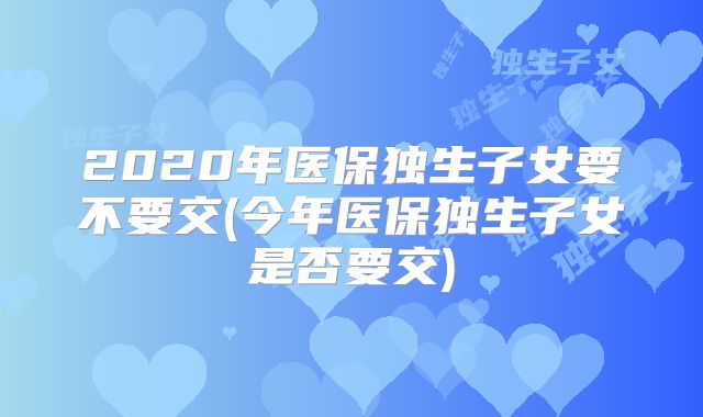 2020年医保独生子女要不要交(今年医保独生子女是否要交)