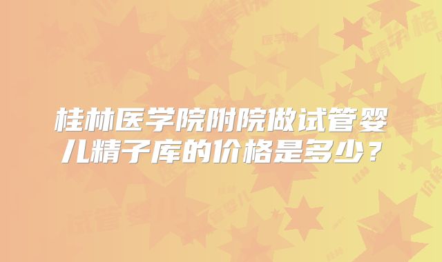 桂林医学院附院做试管婴儿精子库的价格是多少?