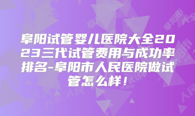 阜阳试管婴儿医院大全2023三代试管费用与成功率排名-阜阳市人民医院做试管怎么样！