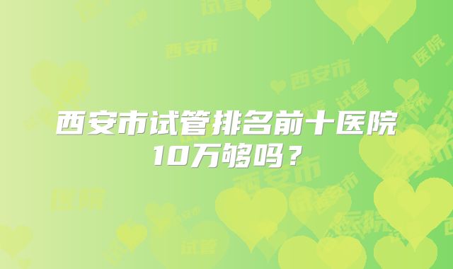西安市试管排名前十医院10万够吗？