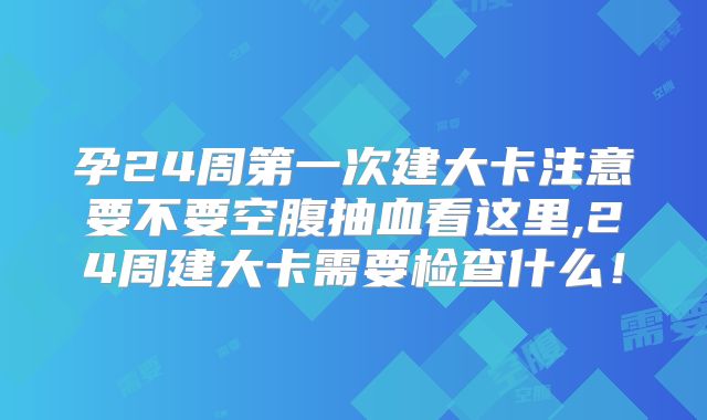 孕24周第一次建大卡注意要不要空腹抽血看这里,24周建大卡需要检查什么！