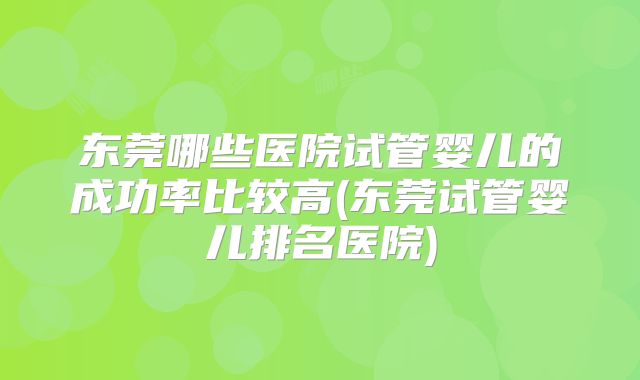 东莞哪些医院试管婴儿的成功率比较高(东莞试管婴儿排名医院)