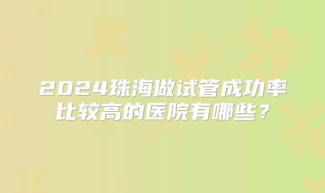 2024珠海做试管成功率比较高的医院有哪些？