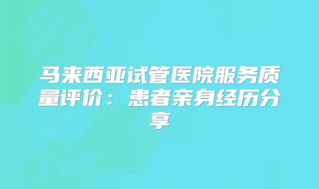 马来西亚试管医院服务质量评价:患者亲身经历分享