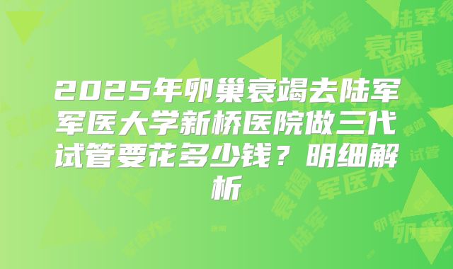 2025年卵巢衰竭去陆军军医大学新桥医院做三代试管要花多少钱?明细解析