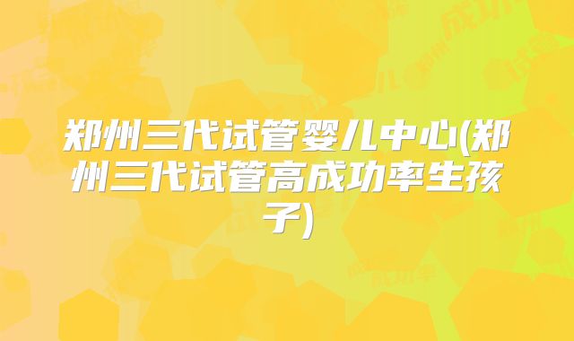 郑州三代试管婴儿中心(郑州三代试管高成功率生孩子)