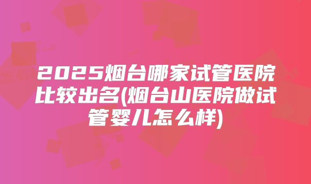 2025烟台哪家试管医院比较出名(烟台山医院做试管婴儿怎么样)